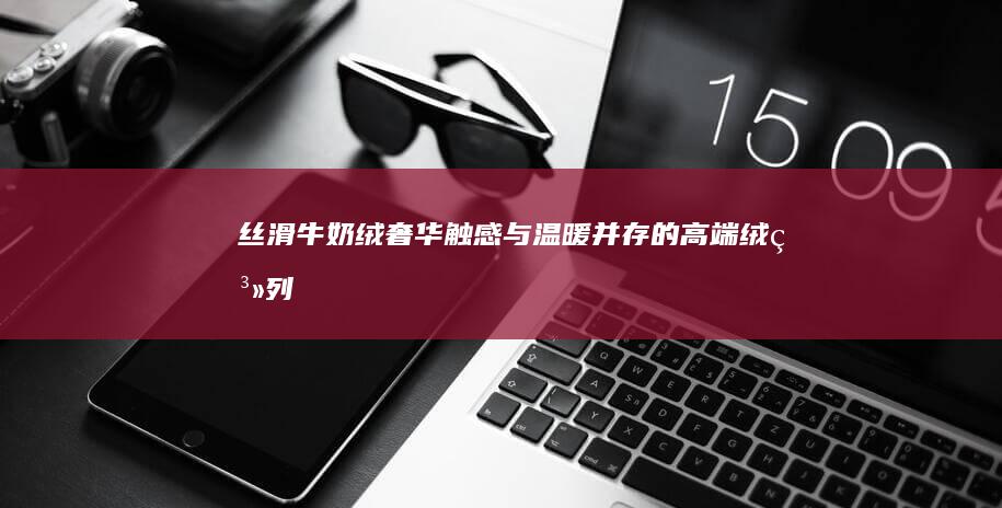 丝滑牛奶绒：奢华触感与温暖并存的高端绒系列